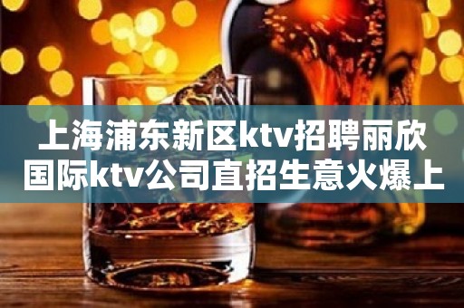 上海浦东新区ktv招聘丽欣国际ktv公司直招生意火爆上班多