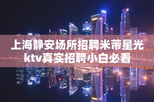 上海静安场所招聘米芾星光ktv真实招聘小白必看