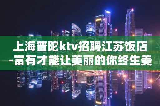 上海普陀ktv招聘江苏饭店-富有才能让美丽的你终生美丽