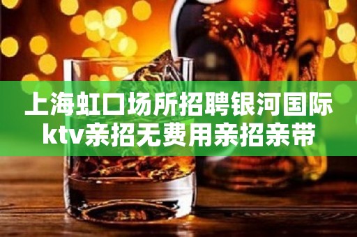 上海虹口场所招聘银河国际ktv亲招无费用亲招亲带