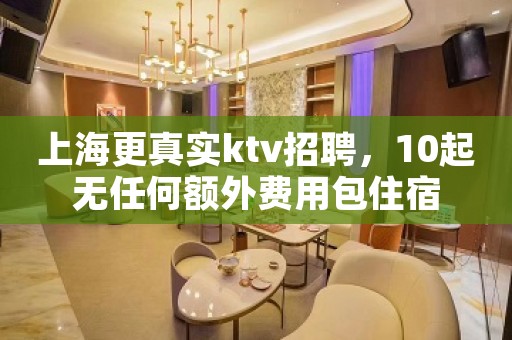 上海更真实ktv招聘，10起无任何额外费用包住宿