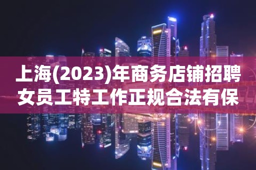 上海(2023)年商务店铺招聘女员工特工作正规合法有保障