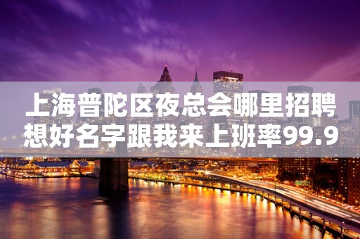 上海普陀区夜总会哪里招聘想好名字跟我来上班率99.95%