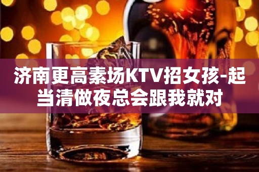 济南更高素场KTV招女孩-起当清做夜总会跟我就对