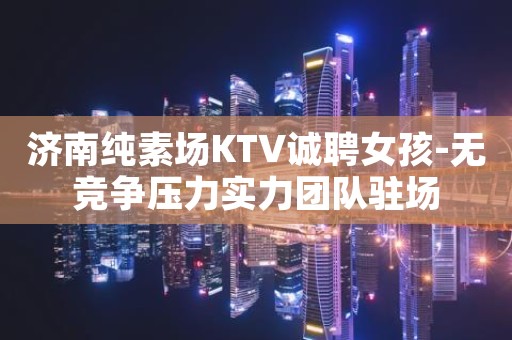 济南纯素场KTV诚聘女孩-无竞争压力实力团队驻场