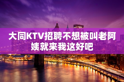 大同KTV招聘不想被叫老阿姨就来我这好吧