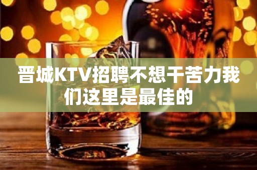 晋城KTV招聘不想干苦力我们这里是最佳的