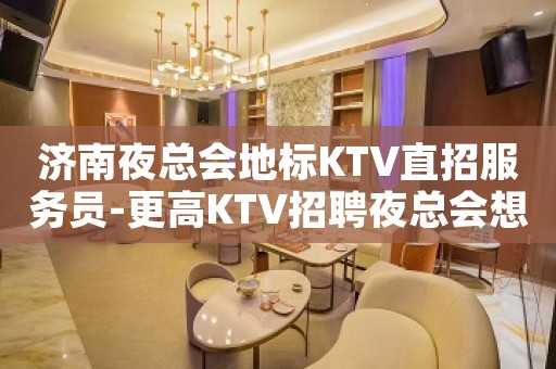 济南夜总会地标KTV直招服务员-更高KTV招聘夜总会想赚必看