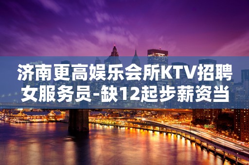 济南更高娱乐会所KTV招聘女服务员-缺12起步薪资当日