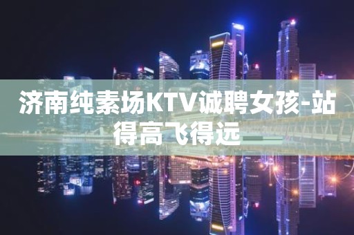 济南纯素场KTV诚聘女孩-站得高飞得远