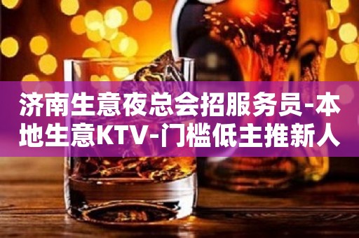 济南生意夜总会招服务员-本地生意KTV-门槛低主推新人