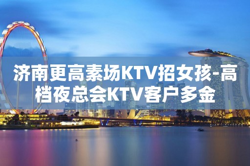 济南更高素场KTV招女孩-高档夜总会KTV客户多金