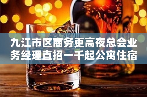 九江市区商务更高夜总会业务经理直招一千起公寓住宿