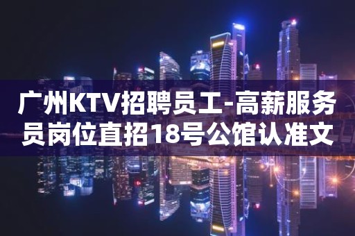 广州KTV招聘员工-高薪服务员岗位直招18号公馆认准文哥