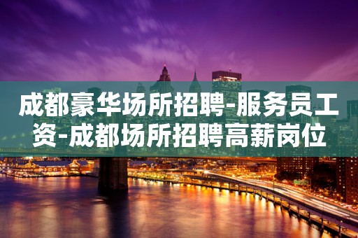 成都豪华场所招聘-服务员工资-成都场所招聘高薪岗位