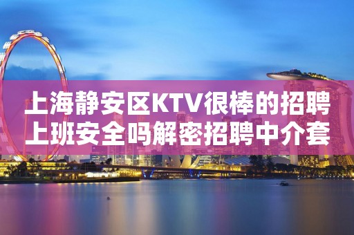 上海静安区KTV很棒的招聘上班安全吗解密招聘中介套路