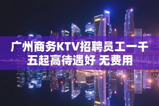 广州商务KTV招聘员工一千五起高待遇好 无费用