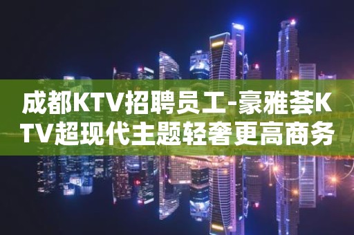 成都KTV招聘员工-豪雅荟KTV超现代主题轻奢更高商务俱乐部