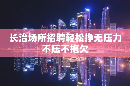 长治场所招聘轻松挣无压力不压不拖欠