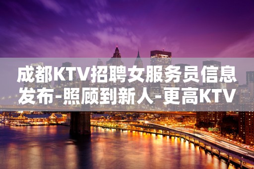成都KTV招聘女服务员信息发布-照顾到新人-更高KTV招聘