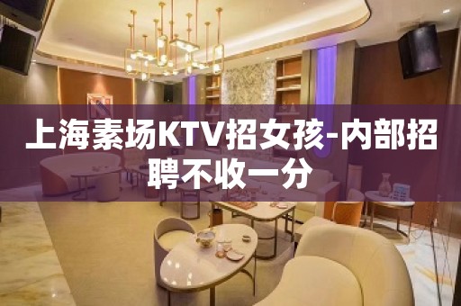 上海素场KTV招女孩-内部招聘不收一分