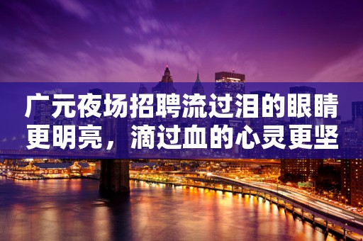 广元夜场招聘流过泪的眼睛更明亮，滴过血的心灵更坚强
