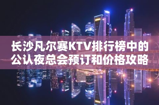 长沙凡尔赛KTV排行榜中的公认夜总会预订和价格攻略大全
