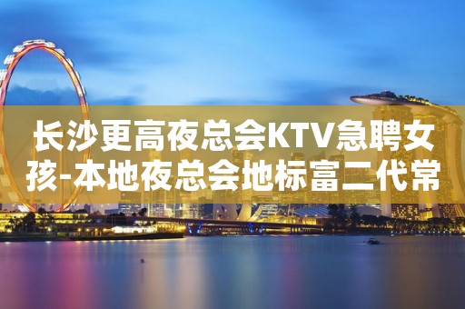 长沙更高夜总会KTV急聘女孩-本地夜总会地标富二代常驻