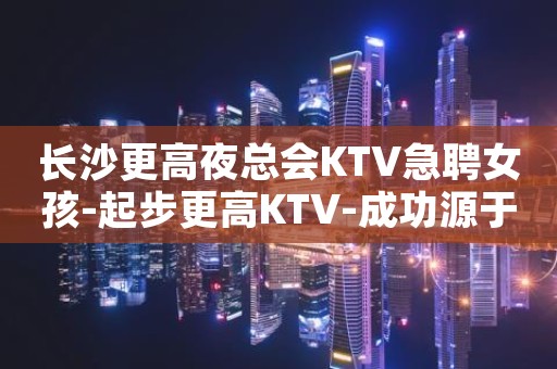 长沙更高夜总会KTV急聘女孩-起步更高KTV-成功源于