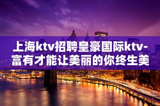 上海ktv招聘皇豪国际ktv-富有才能让美丽的你终生美