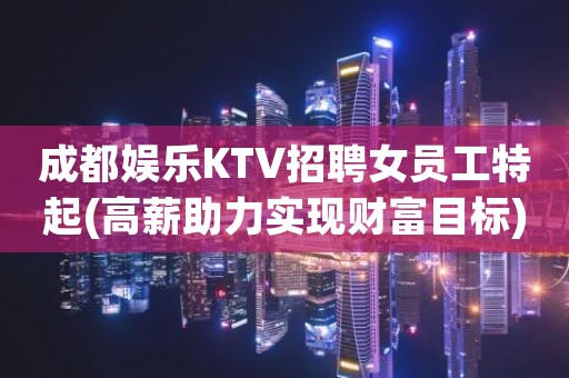 成都娱乐KTV招聘女员工特起(高薪助力实现财富目标)