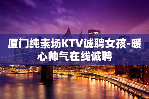 厦门纯素场KTV诚聘女孩-暖心帅气在线诚聘