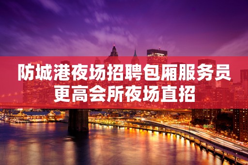 防城港夜场招聘包厢服务员更高会所夜场直招 防城港夜场招聘包厢服务员更高会所夜场直招
