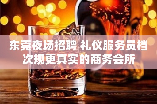 东莞夜场招聘 礼仪服务员档次规更真实的商务会所