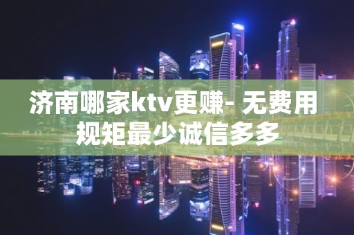 济南哪家ktv更赚- 无费用 规矩最少诚信多多