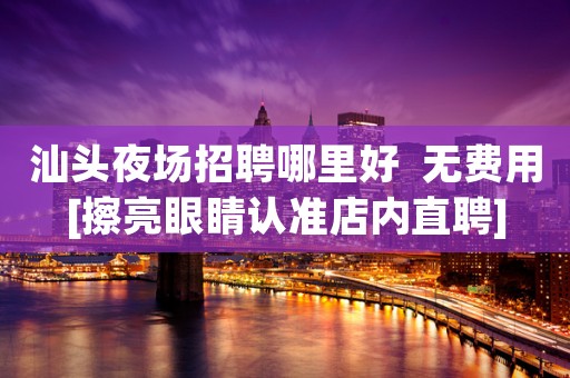 汕头夜场招聘哪里好  无费用[擦亮眼睛认准店内直聘]