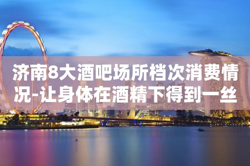 济南8大酒吧场所档次消费情况-让身体在酒精下得到一丝休息