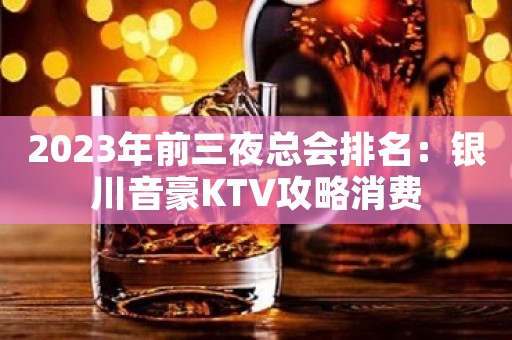 2023年前三夜总会排名：银川音豪KTV攻略消费