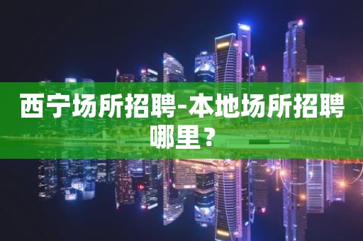 西宁场所招聘-本地场所招聘哪里？