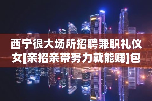 西宁很大场所招聘兼职礼仪女[亲招亲带努力就能赚]包住宿