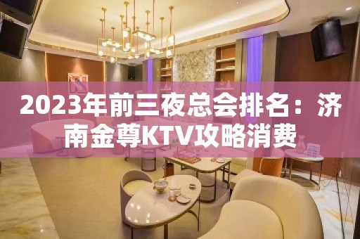2023年前三夜总会排名：济南金尊KTV攻略消费