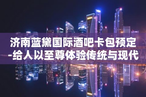 济南蓝黛国际酒吧卡包预定-给人以至尊体验传统与现代的碰撞