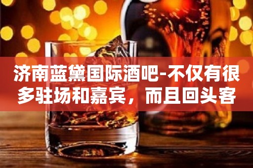 济南蓝黛国际酒吧-不仅有很多驻场和嘉宾，而且回头客非常多