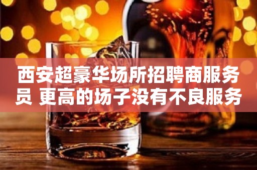 西安超豪华场所招聘商服务员 更高的场子没有不良服务 好