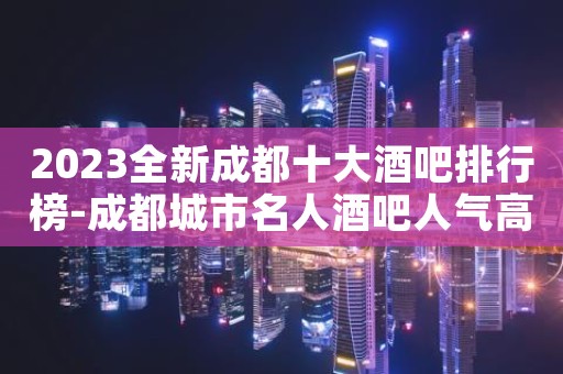2023全新成都十大酒吧排行榜-成都城市名人酒吧人气高！