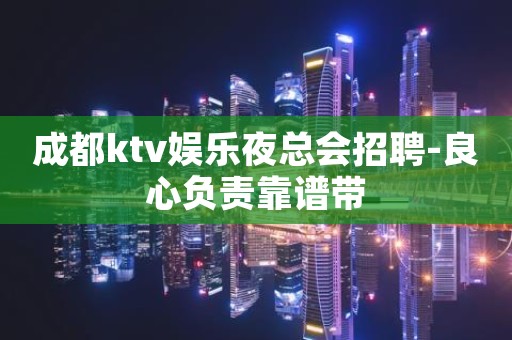 成都ktv娱乐夜总会招聘-良心负责靠谱带