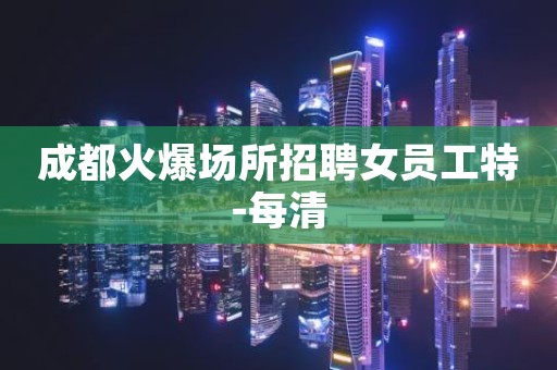 成都火爆场所招聘女员工特-每清