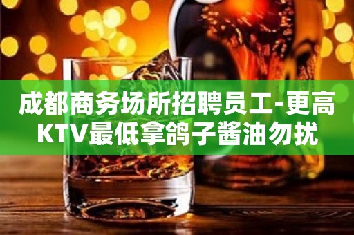 成都商务场所招聘员工-更高KTV最低拿鸽子酱油勿扰