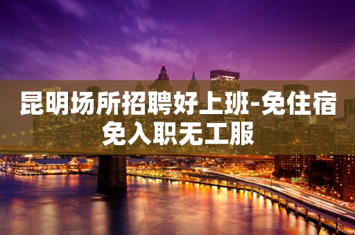 昆明场所招聘好上班-免住宿免入职无工服