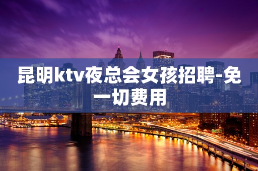 昆明ktv夜总会女孩招聘-免一切费用